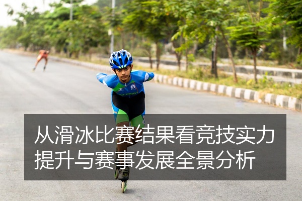 从滑冰比赛结果看竞技实力提升与赛事发展全景分析
