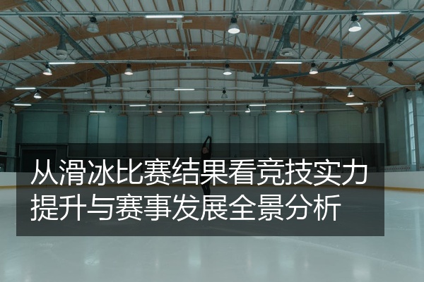 从滑冰比赛结果看竞技实力提升与赛事发展全景分析