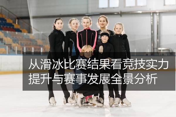 从滑冰比赛结果看竞技实力提升与赛事发展全景分析