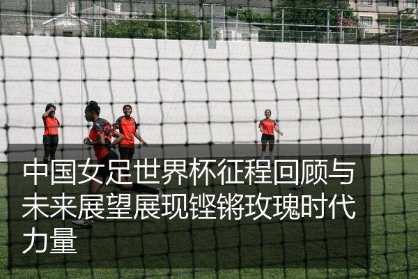 中国女足世界杯征程回顾与未来展望展现铿锵玫瑰时代力量