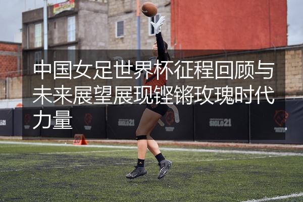 中国女足世界杯征程回顾与未来展望展现铿锵玫瑰时代力量