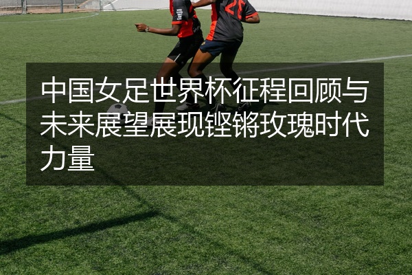 中国女足世界杯征程回顾与未来展望展现铿锵玫瑰时代力量