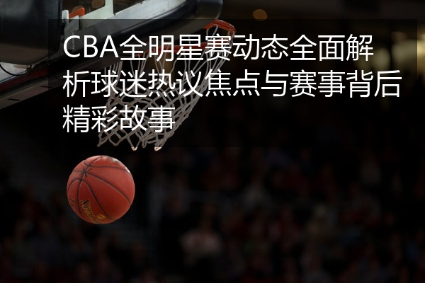 CBA全明星赛动态全面解析球迷热议焦点与赛事背后精彩故事