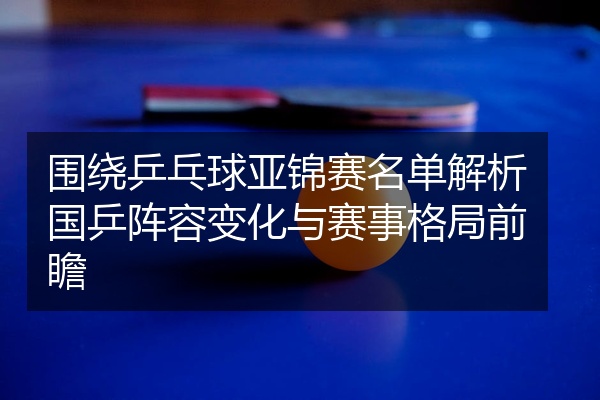 围绕乒乓球亚锦赛名单解析国乒阵容变化与赛事格局前瞻