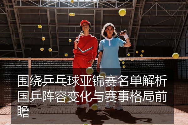 围绕乒乓球亚锦赛名单解析国乒阵容变化与赛事格局前瞻