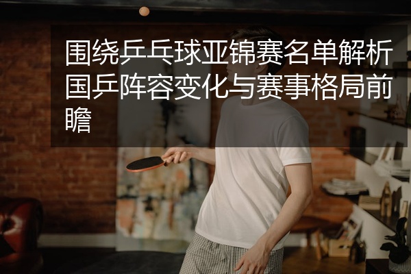 围绕乒乓球亚锦赛名单解析国乒阵容变化与赛事格局前瞻