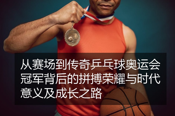 从赛场到传奇乒乓球奥运会冠军背后的拼搏荣耀与时代意义及成长之路