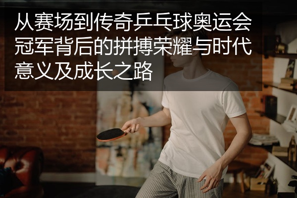 从赛场到传奇乒乓球奥运会冠军背后的拼搏荣耀与时代意义及成长之路