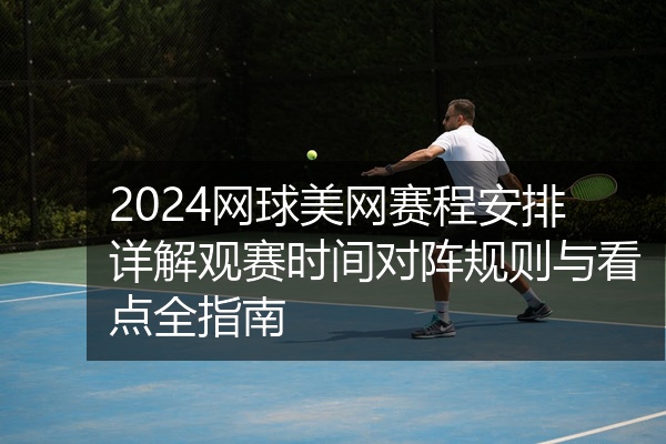 2024网球美网赛程安排详解观赛时间对阵规则与看点全指南