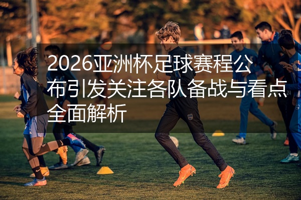 2026亚洲杯足球赛程公布引发关注各队备战与看点全面解析
