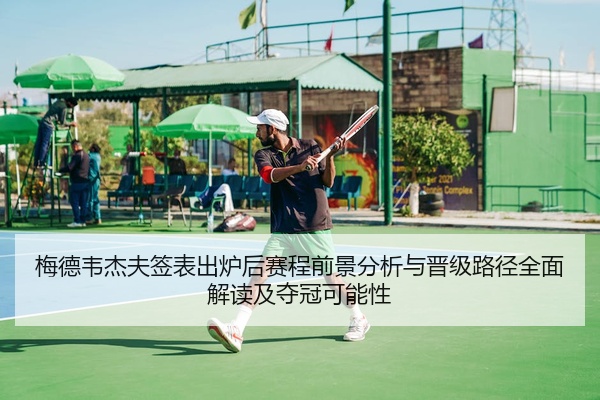 梅德韦杰夫签表出炉后赛程前景分析与晋级路径全面解读及夺冠可能性