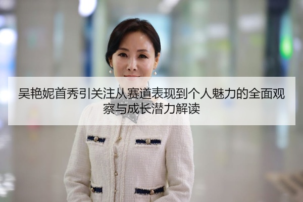 吴艳妮首秀引关注从赛道表现到个人魅力的全面观察与成长潜力解读