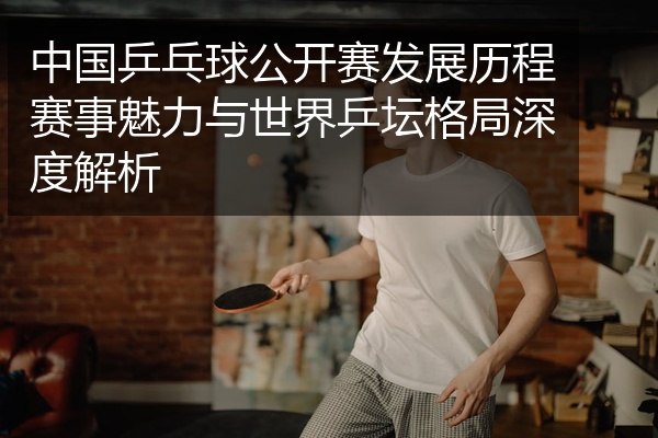 中国乒乓球公开赛发展历程赛事魅力与世界乒坛格局深度解析