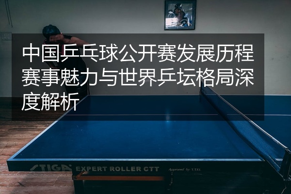 中国乒乓球公开赛发展历程赛事魅力与世界乒坛格局深度解析