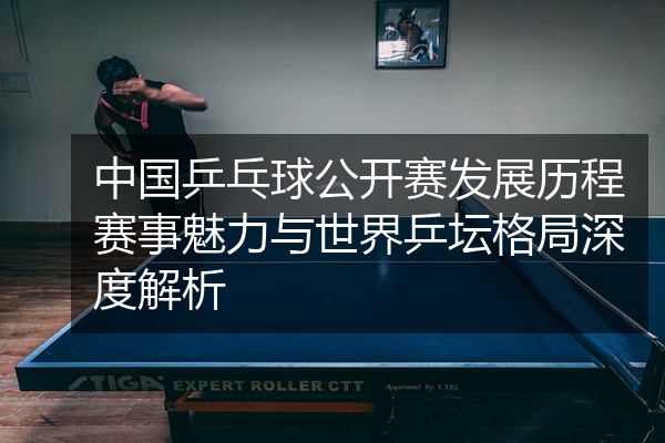中国乒乓球公开赛发展历程赛事魅力与世界乒坛格局深度解析