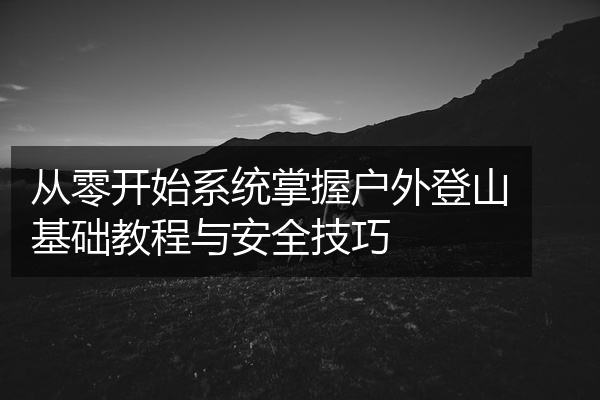 从零开始系统掌握户外登山基础教程与安全技巧