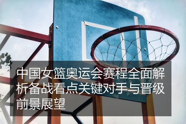 中国女篮奥运会赛程全面解析备战看点关键对手与晋级前景展望