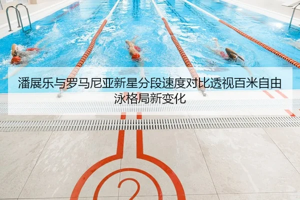 潘展乐与罗马尼亚新星分段速度对比透视百米自由泳格局新变化 - NG sports app