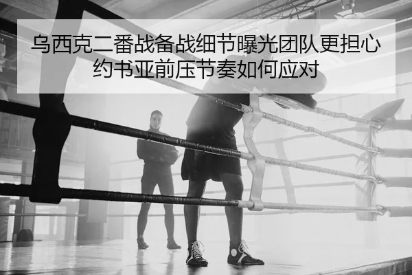 乌西克二番战备战细节曝光团队更担心约书亚前压节奏如何应对