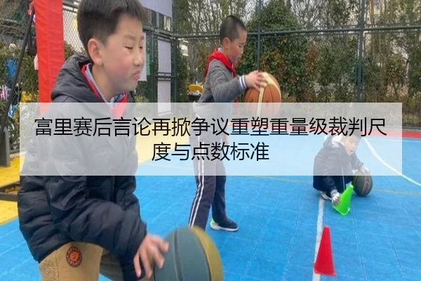 富里赛后言论再掀争议重塑重量级裁判尺度与点数标准